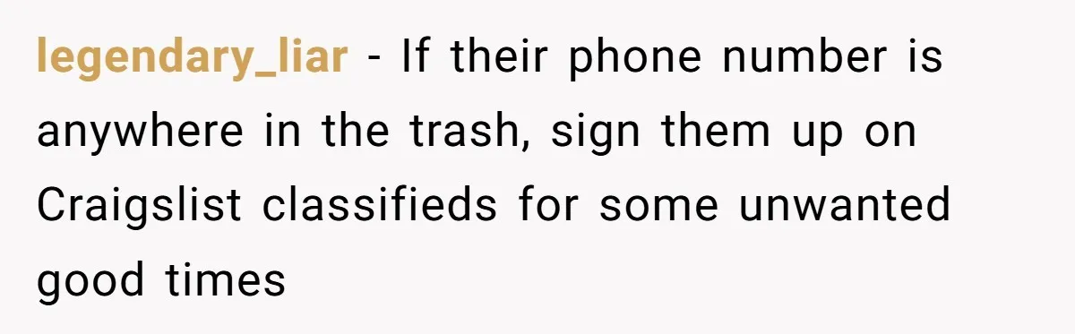 legendary_liar − If their phone number is anywhere in the trash, sign them up on Craigslist classifieds for some unwanted good times