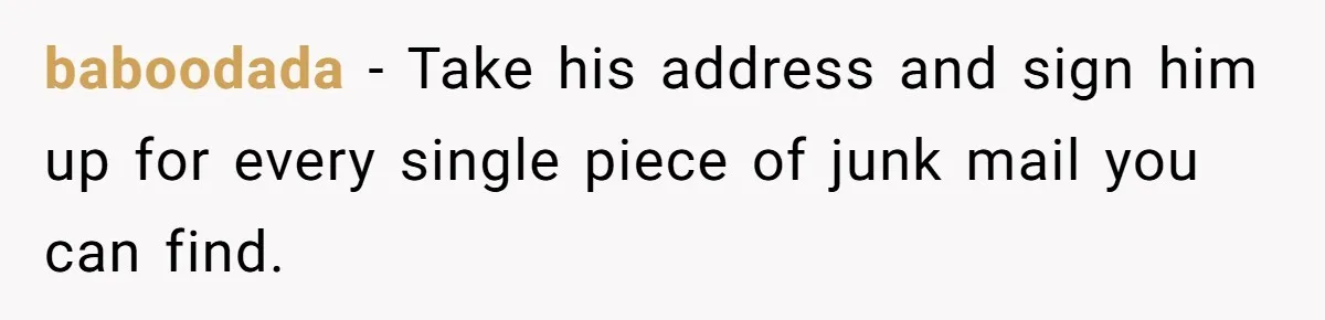 baboodada − Take his address and sign him up for every single piece of junk mail you can find.