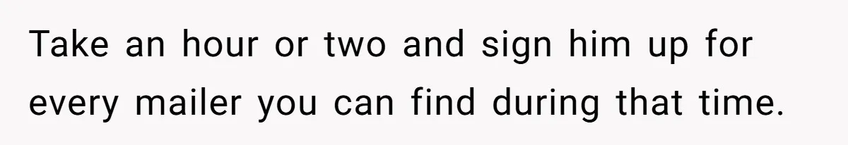 Take an hour or two and sign him up for every mailer you can find during that time.