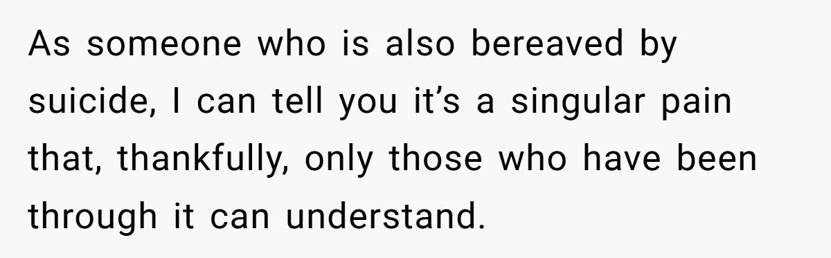 As someone who is also bereaved by suicide, I can tell you it’s a singular pain that, thankfully, only those who have been through it can understand.