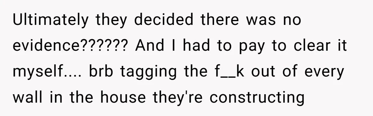 Ultimately they decided there was no evidence?????? And I had to pay to clear it myself.... brb tagging the f__k out of every wall in the house they're constructing