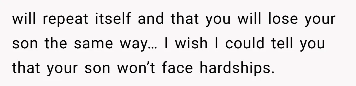 will repeat itself and that you will lose your son the same way… I wish I could tell you that your son won’t face hardships.