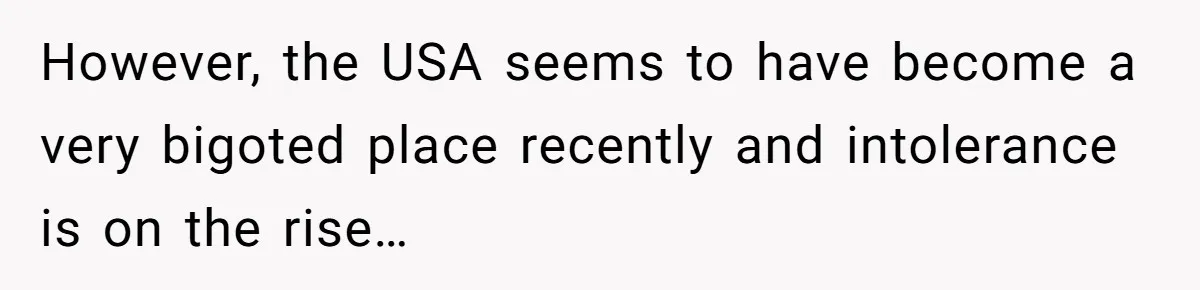 However, the USA seems to have become a very bigoted place recently and intolerance is on the rise…