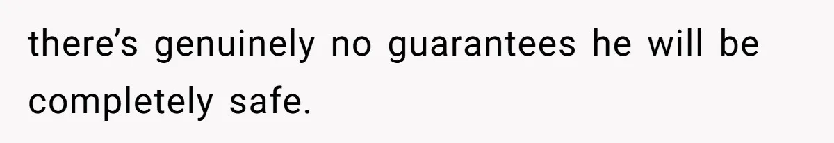there’s genuinely no guarantees he will be completely safe.