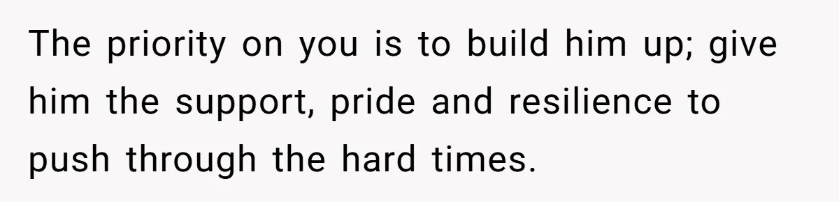The priority on you is to build him up; give him the support, pride and resilience to push through the hard times.
