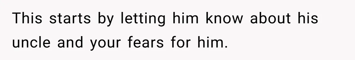 This starts by letting him know about his uncle and your fears for him.