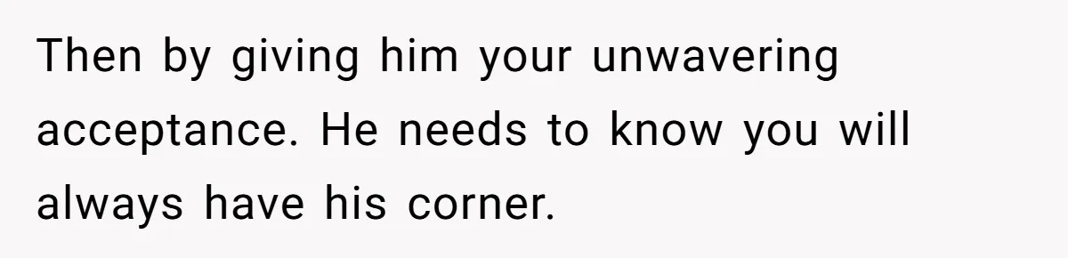 Then by giving him your unwavering acceptance. He needs to know you will always have his corner.
