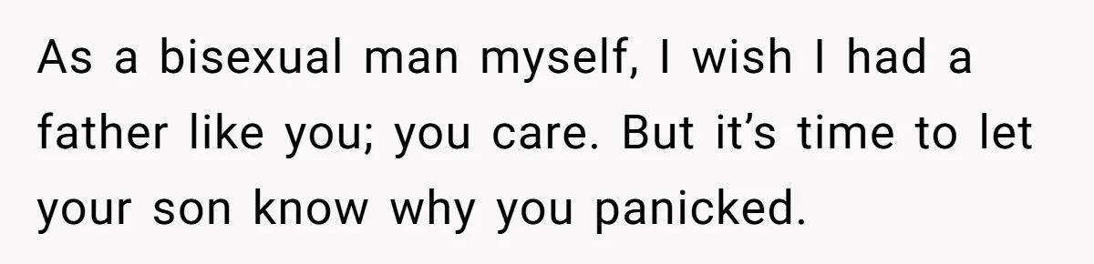As a bisexual man myself, I wish I had a father like you; you care. But it’s time to let your son know why you panicked.