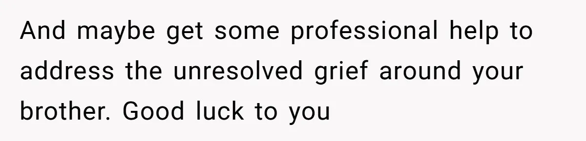 And maybe get some professional help to address the unresolved grief around your brother. Good luck to you