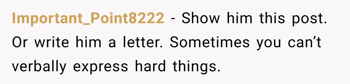 Important_Point8222 − Show him this post. Or write him a letter. Sometimes you can’t verbally express hard things.