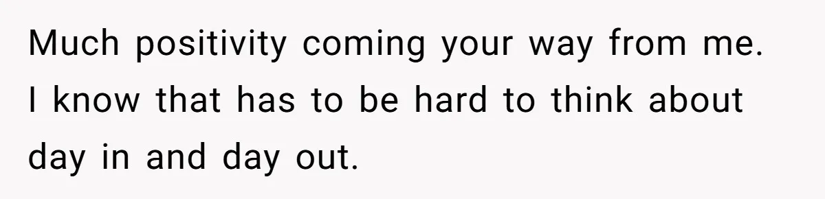 Much positivity coming your way from me. I know that has to be hard to think about day in and day out.