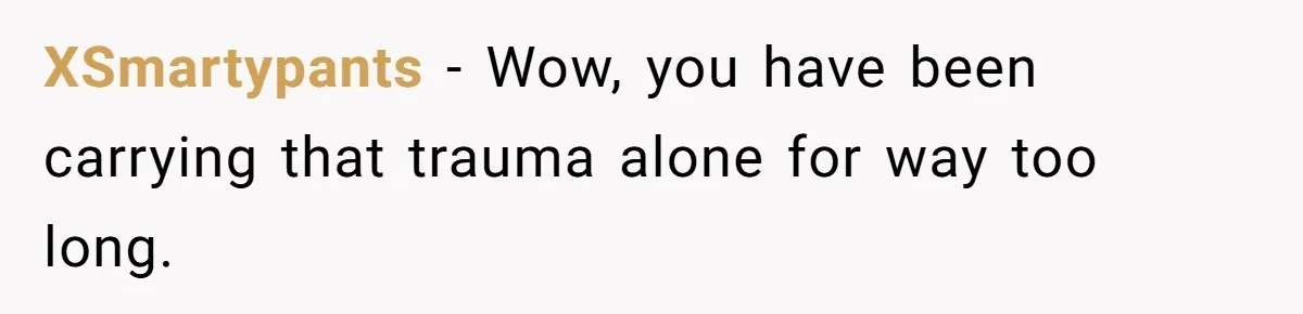 XSmartypants − Wow, you have been carrying that trauma alone for way too long.