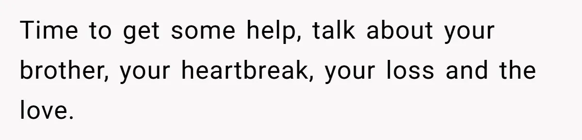 Time to get some help, talk about your brother, your heartbreak, your loss and the love.