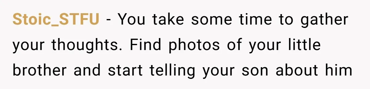 Stoic_STFU − You take some time to gather your thoughts. Find photos of your little brother and start telling your son about him