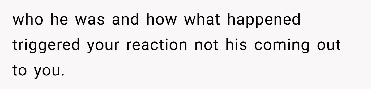who he was and how what happened triggered your reaction not his coming out to you.