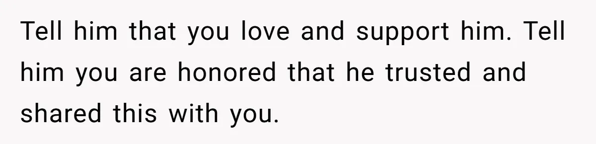 Tell him that you love and support him. Tell him you are honored that he trusted and shared this with you.