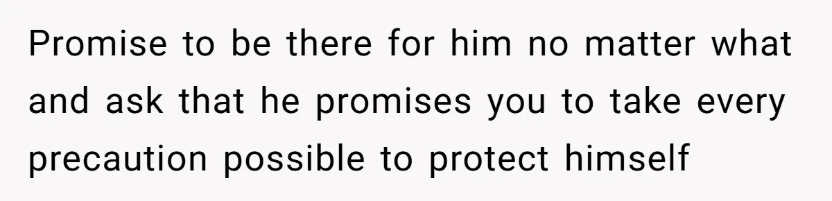 Promise to be there for him no matter what and ask that he promises you to take every precaution possible to protect himself