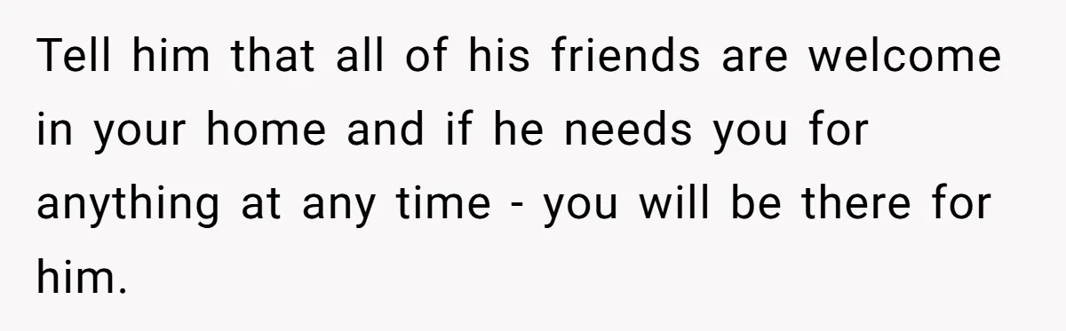 Tell him that all of his friends are welcome in your home and if he needs you for anything at any time - you will be there for him.
