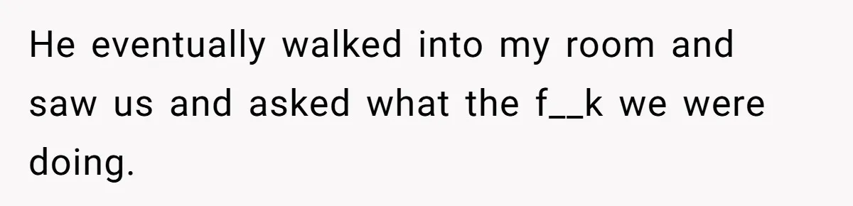 He eventually walked into my room and saw us and asked what the f__k we were doing.