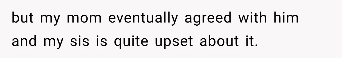 but my mom eventually agreed with him and my sis is quite upset about it.
