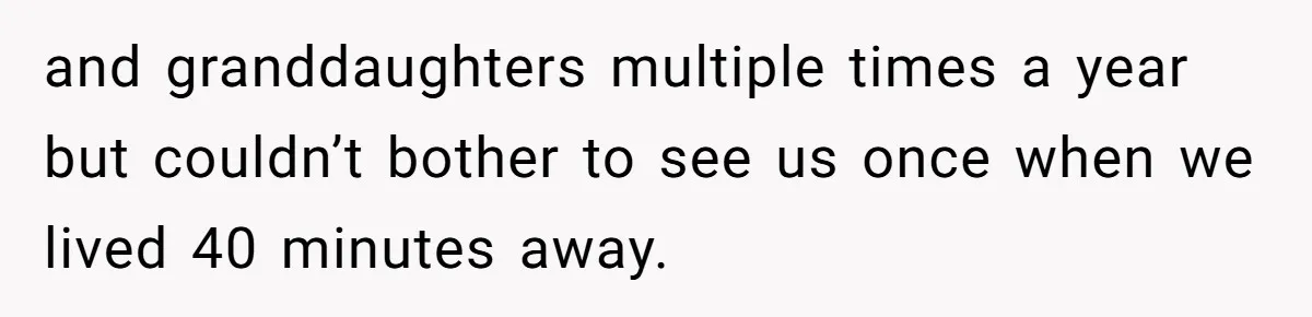 and granddaughters multiple times a year but couldn’t bother to see us once when we lived 40 minutes away.