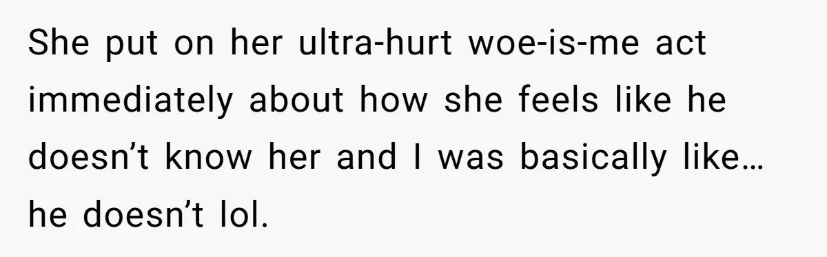 She put on her ultra-hurt woe-is-me act immediately about how she feels like he doesn’t know her and I was basically like… he doesn’t lol.