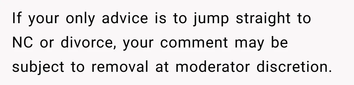 If your only advice is to jump straight to NC or divorce, your comment may be subject to removal at moderator discretion.