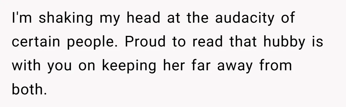 I'm shaking my head at the audacity of certain people. Proud to read that hubby is with you on keeping her far away from both.