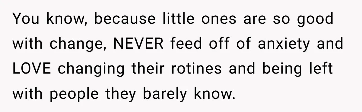 You know, because little ones are so good with change, NEVER feed off of anxiety and LOVE changing their rotines and being left with people they barely know.