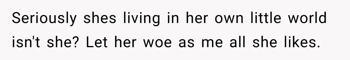 Seriously shes living in her own little world isn't she? Let her woe as me all she likes.