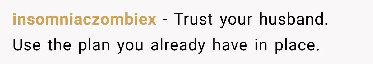 insomniaczombiex − Trust your husband. Use the plan you already have in place.