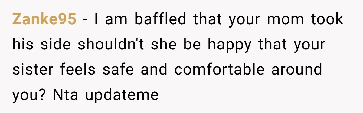 Zanke95 − I am baffled that your mom took his side shouldn't she be happy that your sister feels safe and comfortable around you? Nta updateme
