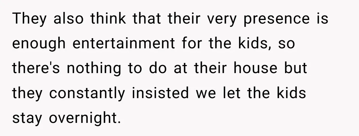 They also think that their very presence is enough entertainment for the kids, so there's nothing to do at their house but they constantly insisted we let the kids stay...