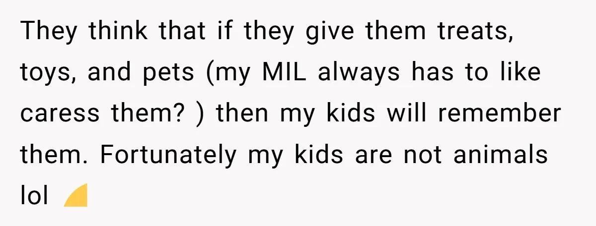 They think that if they give them treats, toys, and pets (my MIL always has to like caress them? ) then my kids will remember them. Fortunately my kids are...
