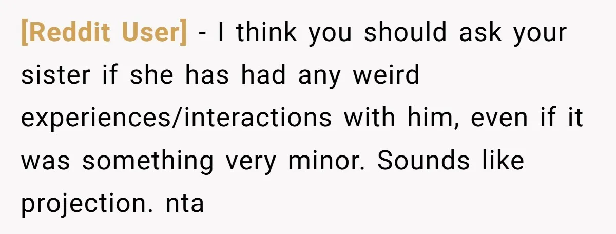 [Reddit User] − I think you should ask your sister if she has had any weird experiences/interactions with him, even if it was something very minor. Sounds like projection. nta
