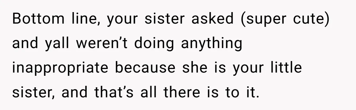 Bottom line, your sister asked (super cute) and yall weren’t doing anything inappropriate because she is your little sister, and that’s all there is to it.