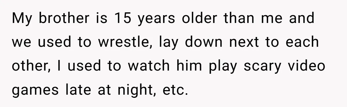 My brother is 15 years older than me and we used to wrestle, lay down next to each other, I used to watch him play scary video games late at...