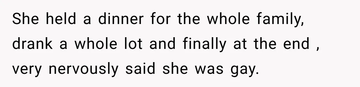 She held a dinner for the whole family, drank a whole lot and finally at the end , very nervously said she was gay.