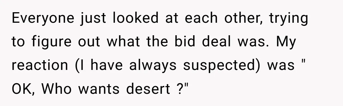 Everyone just looked at each other, trying to figure out what the bid deal was. My reaction (I have always suspected) was " OK, Who wants desert ?"