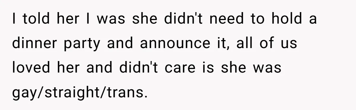 I told her I was she didn't need to hold a dinner party and announce it, all of us loved her and didn't care is she was gay/straight/trans.