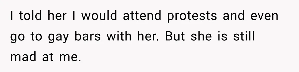 I told her I would attend protests and even go to gay bars with her. But she is still mad at me.