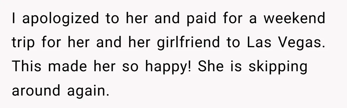 I apologized to her and paid for a weekend trip for her and her girlfriend to Las Vegas. This made her so happy! She is skipping around again.