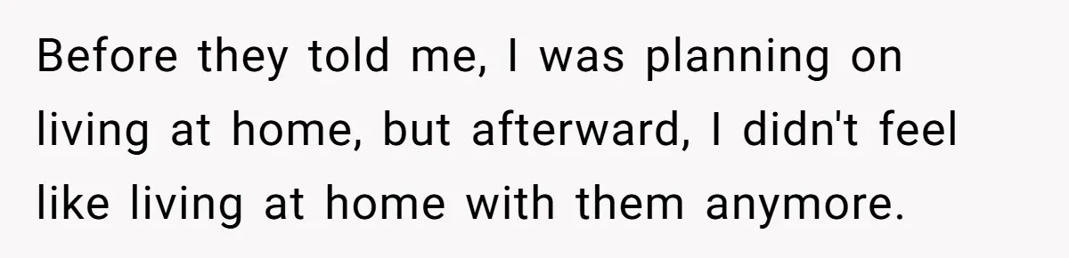 Before they told me, I was planning on living at home, but afterward, I didn't feel like living at home with them anymore.