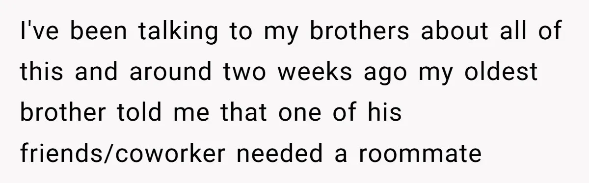 I've been talking to my brothers about all of this and around two weeks ago my oldest brother told me that one of his friends/coworker needed a roommate