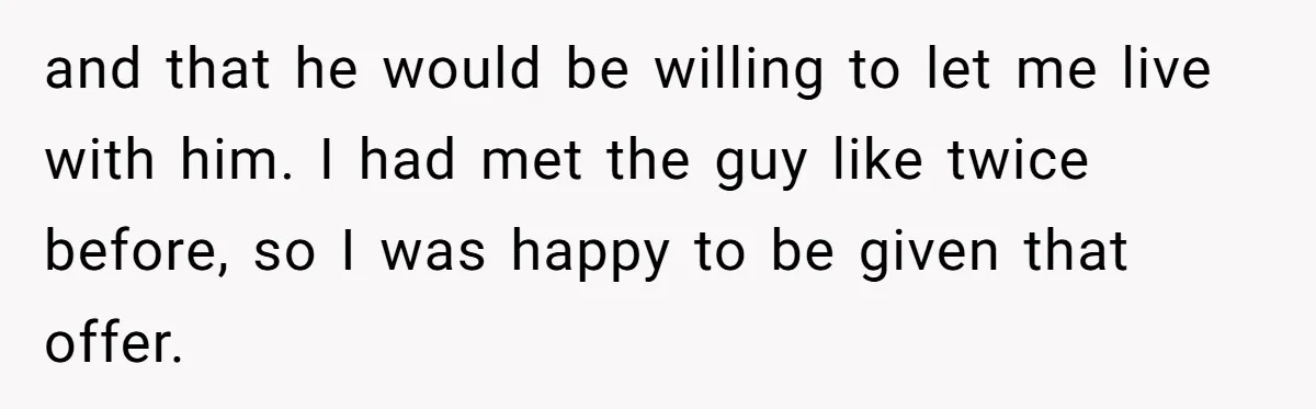 and that he would be willing to let me live with him. I had met the guy like twice before, so I was happy to be given that offer.