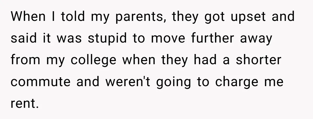 When I told my parents, they got upset and said it was stupid to move further away from my college when they had a shorter commute and weren't going to...