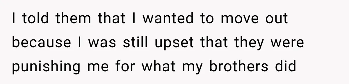 I told them that I wanted to move out because I was still upset that they were punishing me for what my brothers did