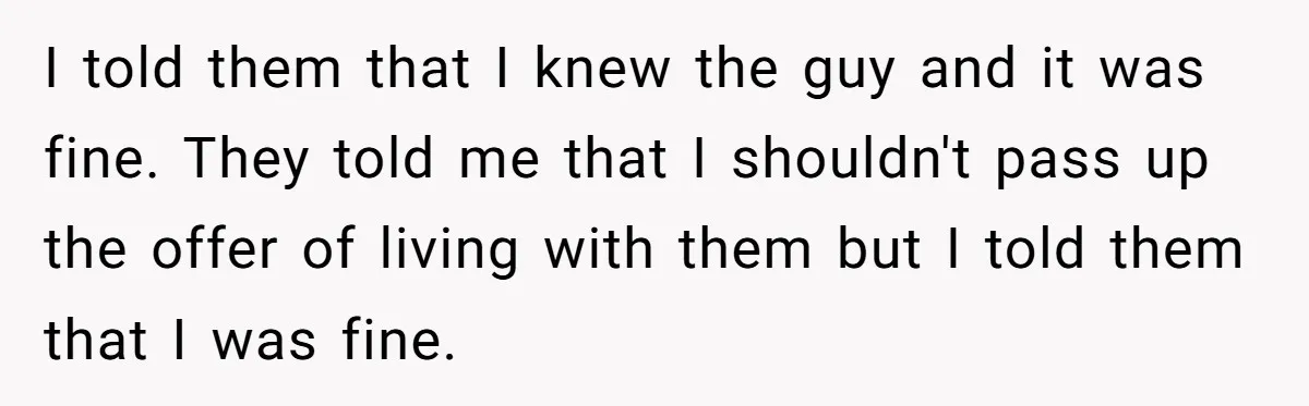 I told them that I knew the guy and it was fine. They told me that I shouldn't pass up the offer of living with them but I told them...