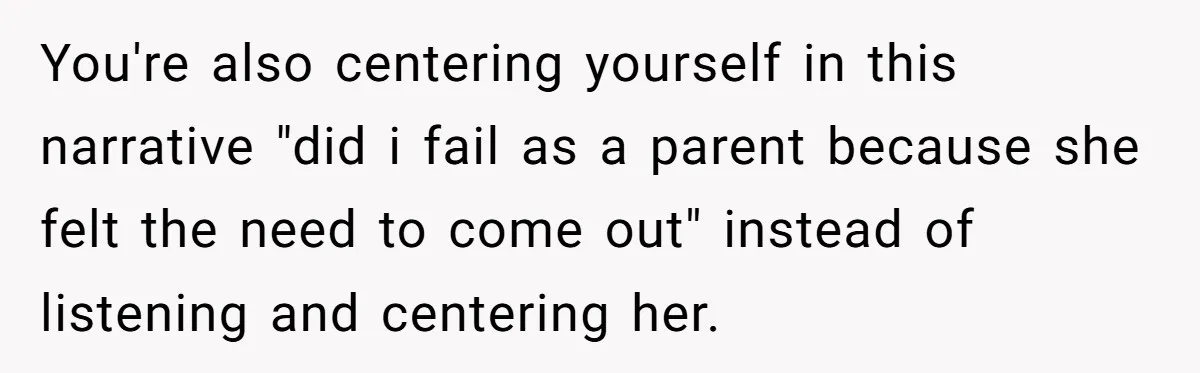 You're also centering yourself in this narrative "did i fail as a parent because she felt the need to come out" instead of listening and centering her.