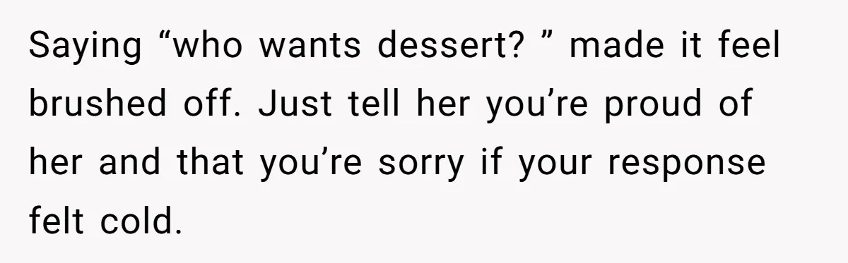 Saying “who wants dessert? ” made it feel brushed off. Just tell her you’re proud of her and that you’re sorry if your response felt cold.